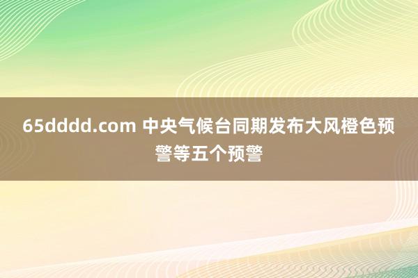 65dddd.com 中央气候台同期发布大风橙色预警等五个预警