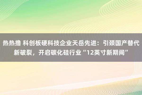 热热撸 科创板硬科技企业天岳先进：引颈国产替代新破裂，开启碳化硅行业“12英寸新期间”