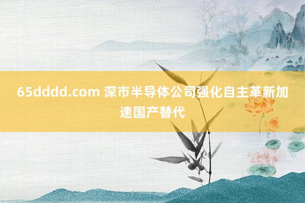65dddd.com 深市半导体公司强化自主革新加速国产替代