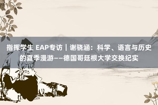 指挥学生 EAP专访｜谢骁涵：科学、语言与历史的夏季漫游——德国哥廷根大学交换纪实
