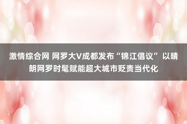激情综合网 网罗大V成都发布“锦江倡议” 以晴朗网罗时髦赋能超大城市贬责当代化
