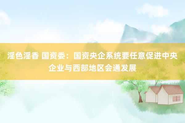 淫色淫香 国资委：国资央企系统要任意促进中央企业与西部地区会通发展