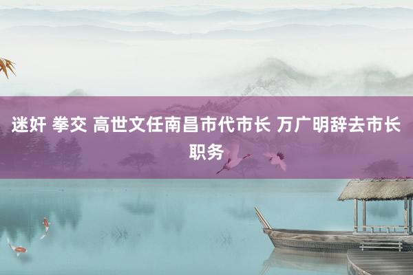 迷奸 拳交 高世文任南昌市代市长 万广明辞去市长职务