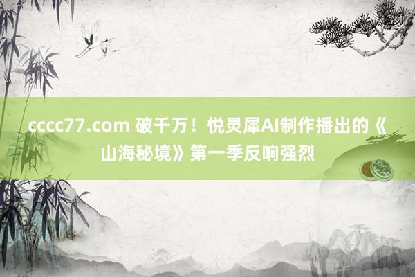 cccc77.com 破千万！悦灵犀AI制作播出的《山海秘境》第一季反响强烈