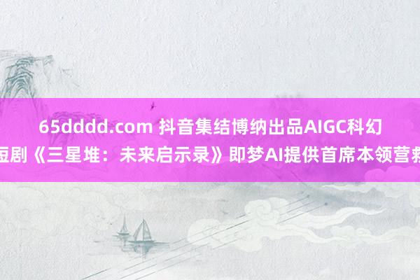 65dddd.com 抖音集结博纳出品AIGC科幻短剧《三星堆：未来启示录》即梦AI提供首席本领营救