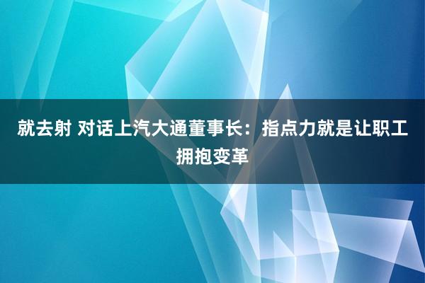 就去射 对话上汽大通董事长：指点力就是让职工拥抱变革