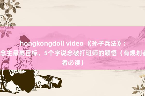 hongkongdoll video 《孙子兵法》：古东说念主最高目标，5个字说念破打班师的颖悟（有规划者必读）