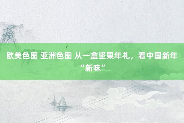 欧美色图 亚洲色图 从一盒坚果年礼，看中国新年“新味”