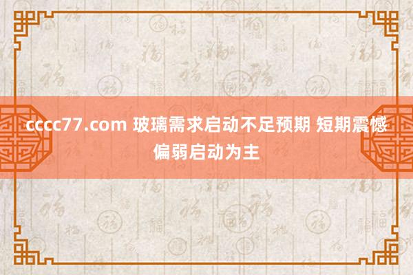 cccc77.com 玻璃需求启动不足预期 短期震憾偏弱启动为主