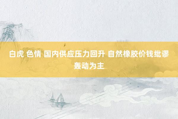 白虎 色情 国内供应压力回升 自然橡胶价钱纰谬轰动为主