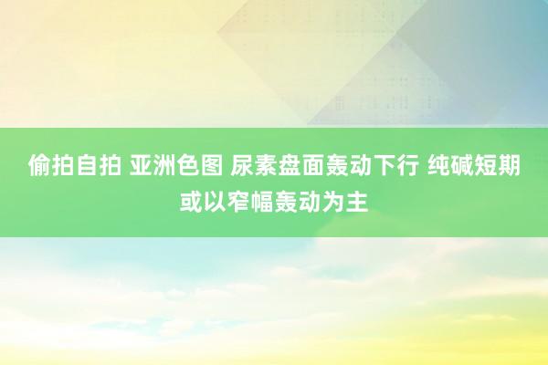 偷拍自拍 亚洲色图 尿素盘面轰动下行 纯碱短期或以窄幅轰动为主