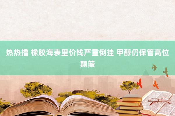 热热撸 橡胶海表里价钱严重倒挂 甲醇仍保管高位颠簸