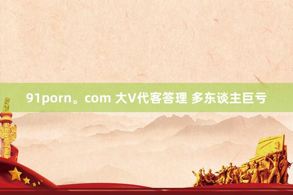 91porn。com 大V代客答理 多东谈主巨亏