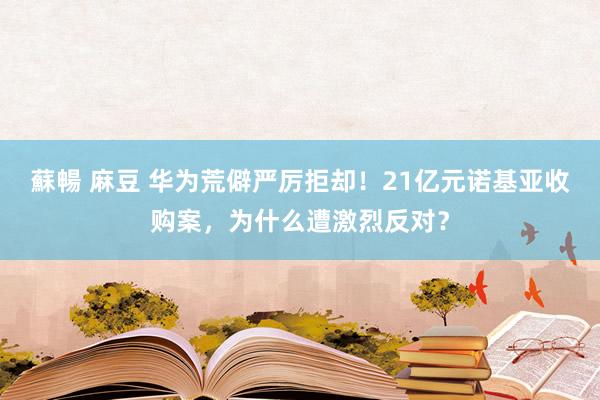 蘇暢 麻豆 华为荒僻严厉拒却！21亿元诺基亚收购案，为什么遭激烈反对？