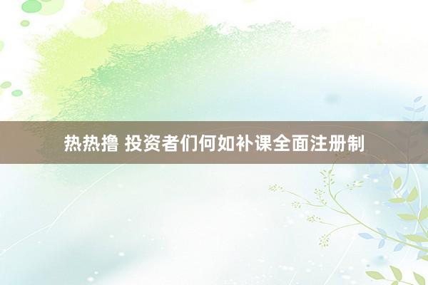 热热撸 投资者们何如补课全面注册制