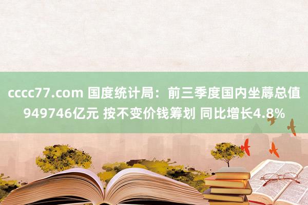 cccc77.com 国度统计局：前三季度国内坐蓐总值949746亿元 按不变价钱筹划 同比增长4.8%