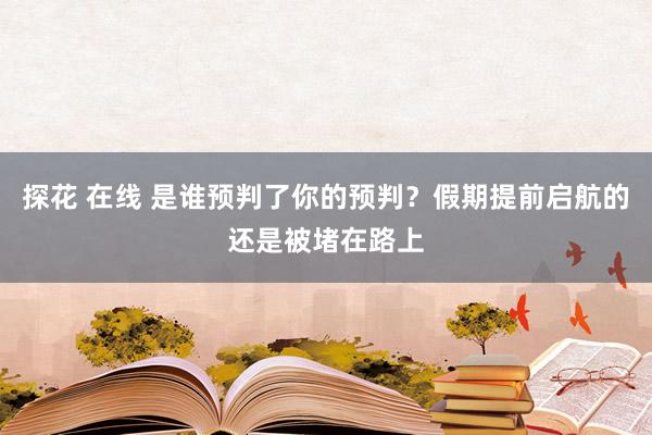 探花 在线 是谁预判了你的预判？假期提前启航的还是被堵在路上