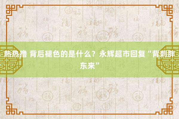 热热撸 背后褪色的是什么？永辉超市回复“背刺胖东来”