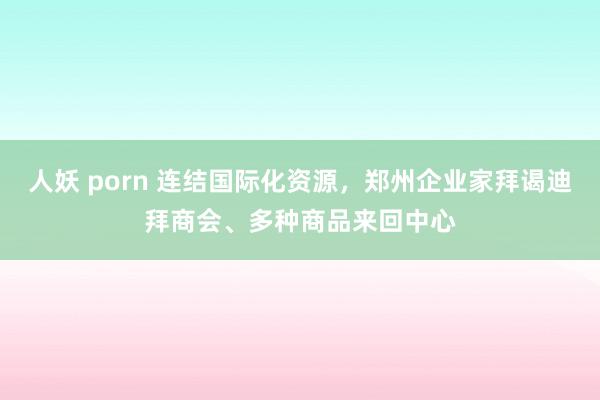 人妖 porn 连结国际化资源，郑州企业家拜谒迪拜商会、多种商品来回中心