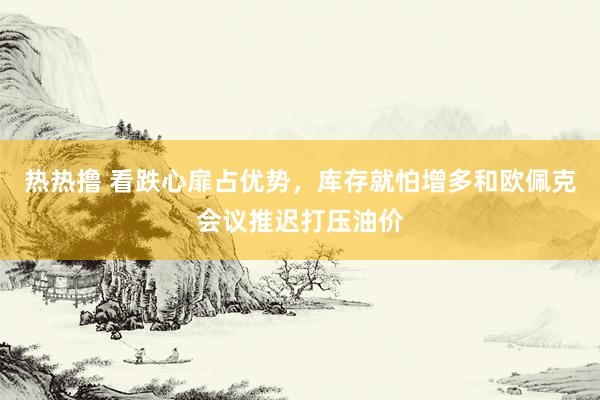 热热撸 看跌心扉占优势，库存就怕增多和欧佩克会议推迟打压油价