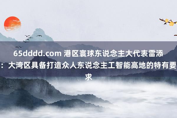 65dddd.com 港区寰球东说念主大代表雷添良：大湾区具备打造众人东说念主工智能高地的特有要求