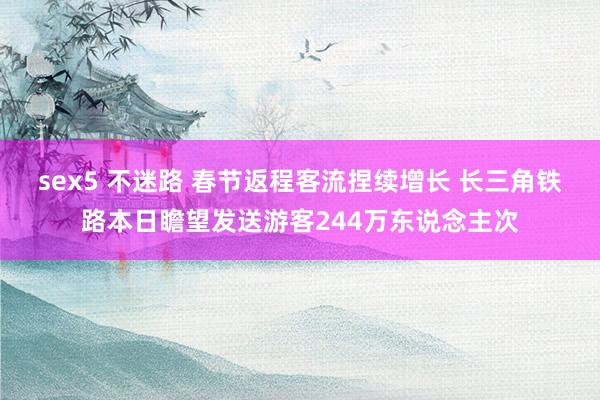 sex5 不迷路 春节返程客流捏续增长 长三角铁路本日瞻望发送游客244万东说念主次