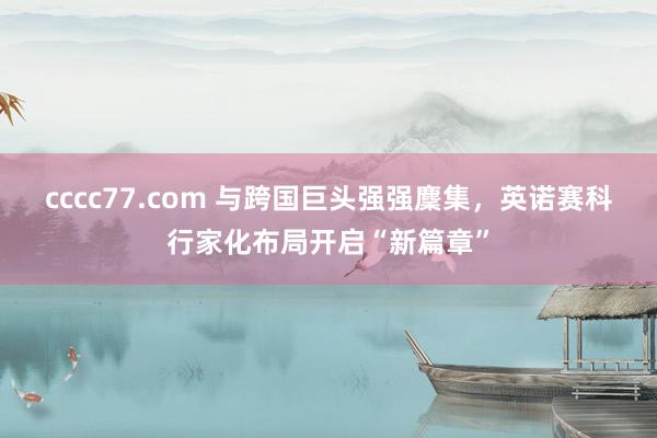 cccc77.com 与跨国巨头强强麇集，英诺赛科行家化布局开启“新篇章”