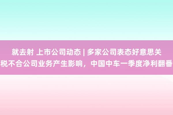 就去射 上市公司动态 | 多家公司表态好意思关税不合公司业务产生影响，中国中车一季度净利翻番