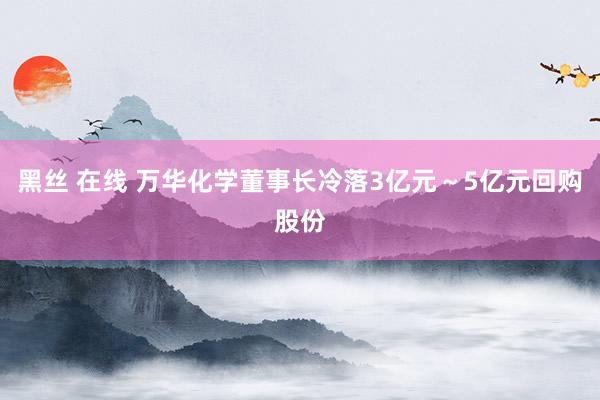 黑丝 在线 万华化学董事长冷落3亿元～5亿元回购股份
