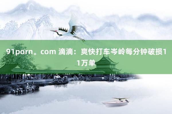 91porn。com 滴滴：爽快打车岑岭每分钟破损11万单