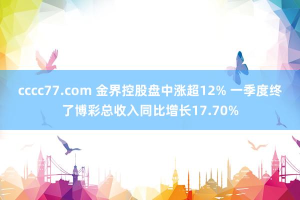 cccc77.com 金界控股盘中涨超12% 一季度终了博彩总收入同比增长17.70%